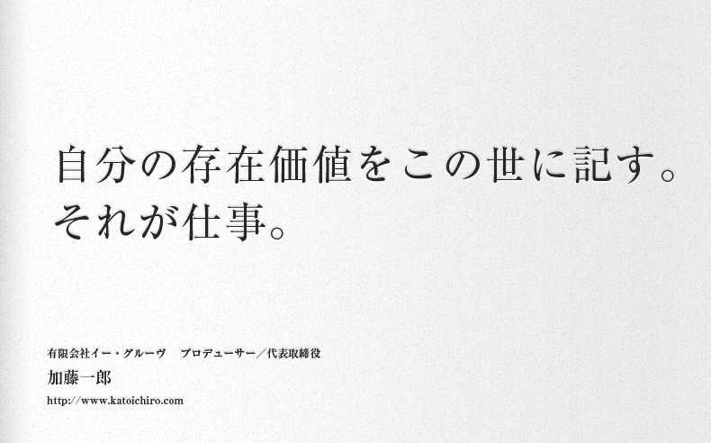 自分の存在価値をこの世に記す。それが仕事。有限会社イー・グルーヴ 　プロデューサー／代表取締役加藤一郎